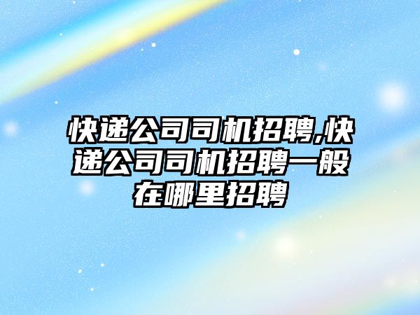 快遞公司司機招聘,快遞公司司機招聘一般在哪里招聘