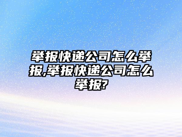 舉報快遞公司怎么舉報,舉報快遞公司怎么舉報?