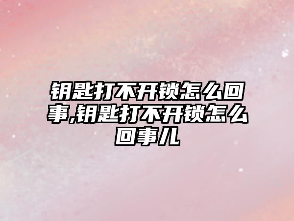 鑰匙打不開鎖怎么回事,鑰匙打不開鎖怎么回事兒