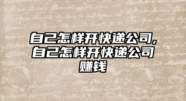 自己怎樣開快遞公司,自己怎樣開快遞公司賺錢