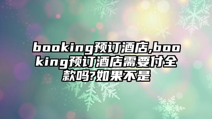 booking預訂酒店,booking預訂酒店需要付全款嗎?如果不是