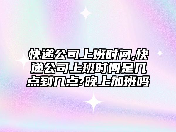 快遞公司上班時間,快遞公司上班時間是幾點到幾點?晚上加班嗎