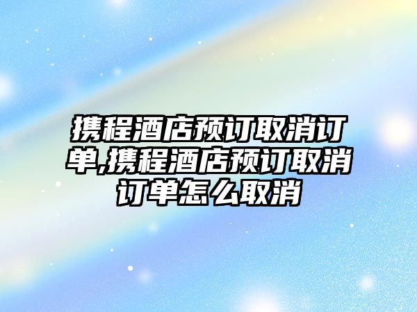 攜程酒店預訂取消訂單,攜程酒店預訂取消訂單怎么取消