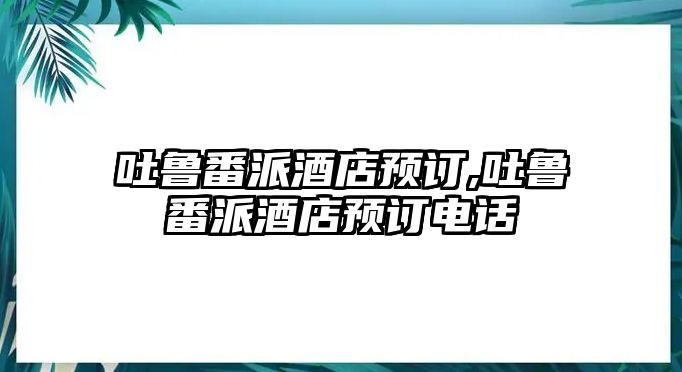 吐魯番派酒店預訂,吐魯番派酒店預訂電話