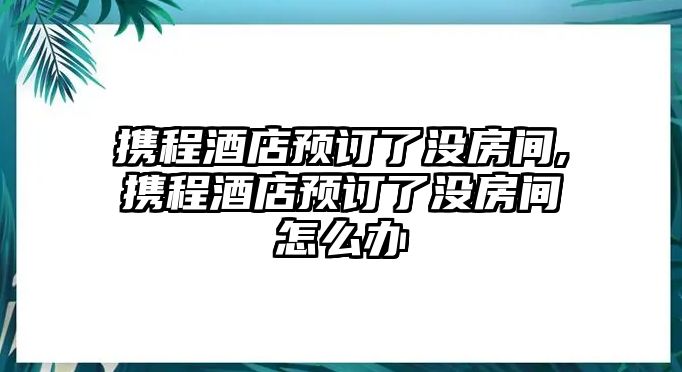 攜程酒店預訂了沒房間,攜程酒店預訂了沒房間怎么辦