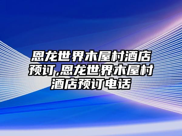 恩龍世界木屋村酒店預訂,恩龍世界木屋村酒店預訂電話