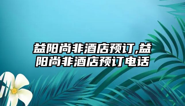 益陽(yáng)尚非酒店預(yù)訂,益陽(yáng)尚非酒店預(yù)訂電話