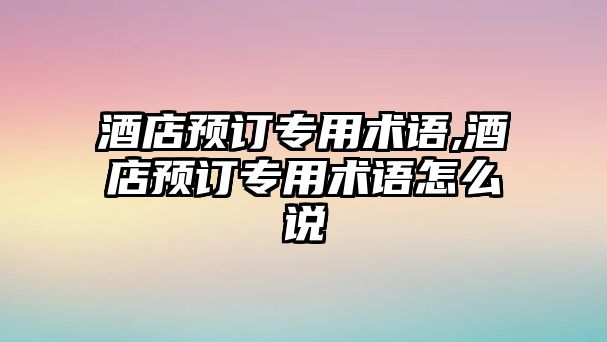 酒店預訂專用術語,酒店預訂專用術語怎么說