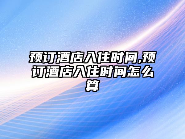 預訂酒店入住時間,預訂酒店入住時間怎么算