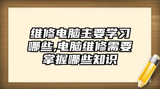 維修電腦主要學習哪些,電腦維修需要掌握哪些知識