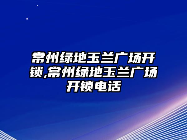 常州綠地玉蘭廣場開鎖,常州綠地玉蘭廣場開鎖電話