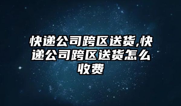 快遞公司跨區(qū)送貨,快遞公司跨區(qū)送貨怎么收費