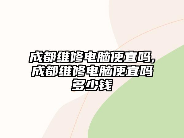 成都維修電腦便宜嗎,成都維修電腦便宜嗎多少錢