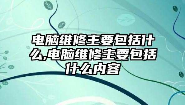 電腦維修主要包括什么,電腦維修主要包括什么內容