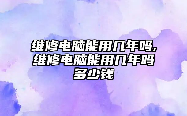 維修電腦能用幾年嗎,維修電腦能用幾年嗎多少錢(qián)